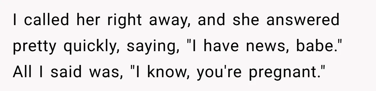 I called her right away, and she answered pretty quickly, saying, "I have news, babe." All I said was, "I know, you're pregnant."