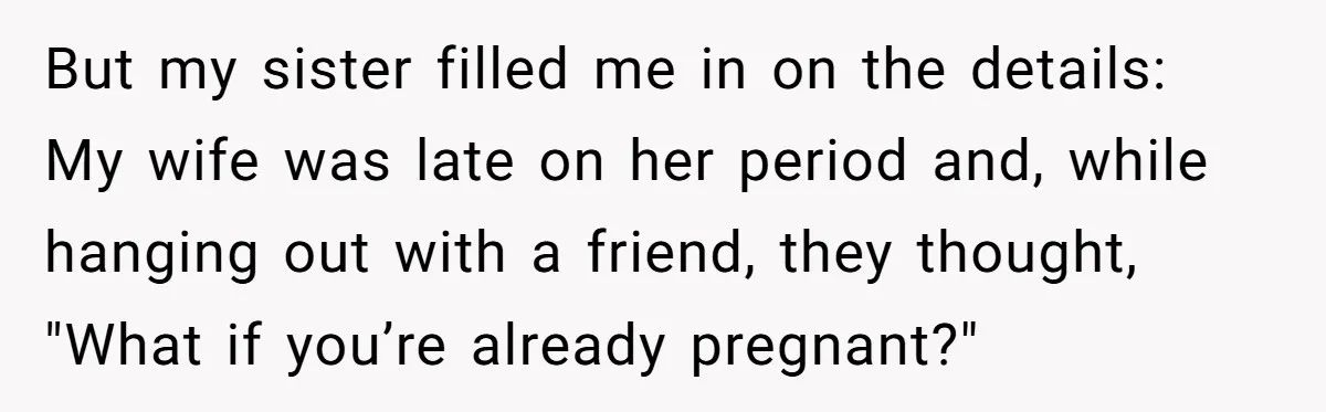 But my sister filled me in on the details: My wife was late on her period and, while hanging out with a friend, they thought, "What if you’re already pregnant?"