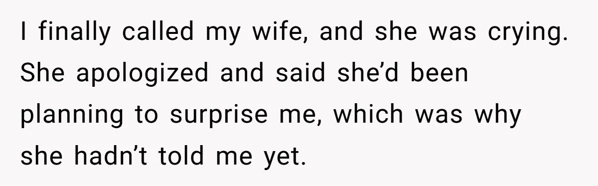 I finally called my wife, and she was crying. She apologized and said she’d been planning to surprise me, which was why she hadn’t told me yet.