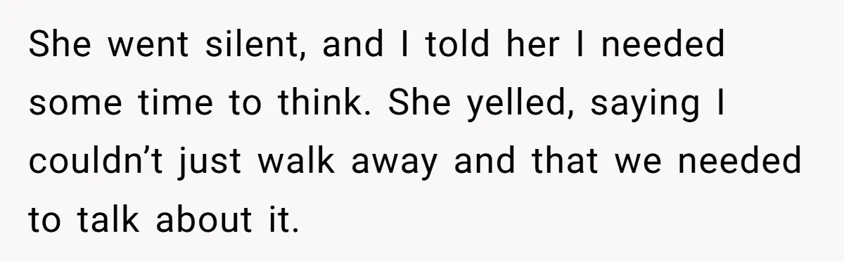 She went silent, and I told her I needed some time to think. She yelled, saying I couldn’t just walk away and that we needed to talk about it.