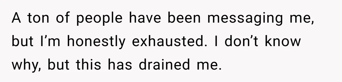 A ton of people have been messaging me, but I’m honestly exhausted. I don’t know why, but this has drained me.