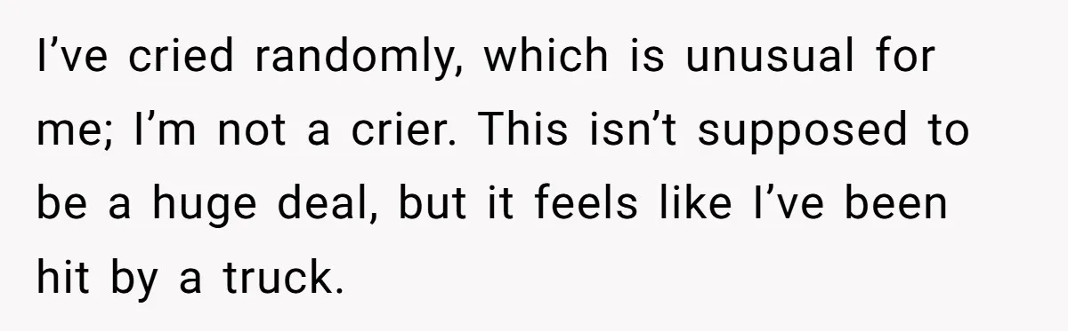I’ve cried randomly, which is unusual for me; I’m not a crier. This isn’t supposed to be a huge deal, but it feels like I’ve been hit by a truck.