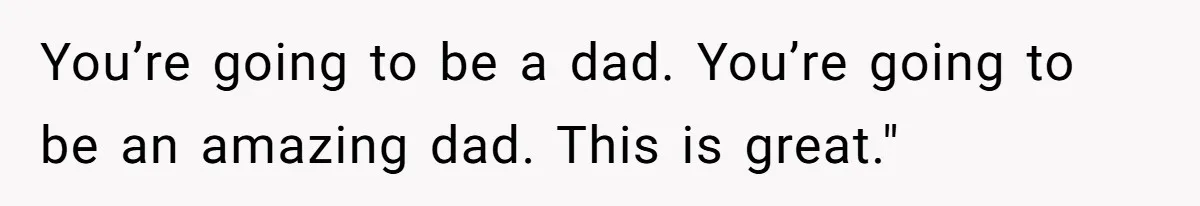 You’re going to be a dad. You’re going to be an amazing dad. This is great."