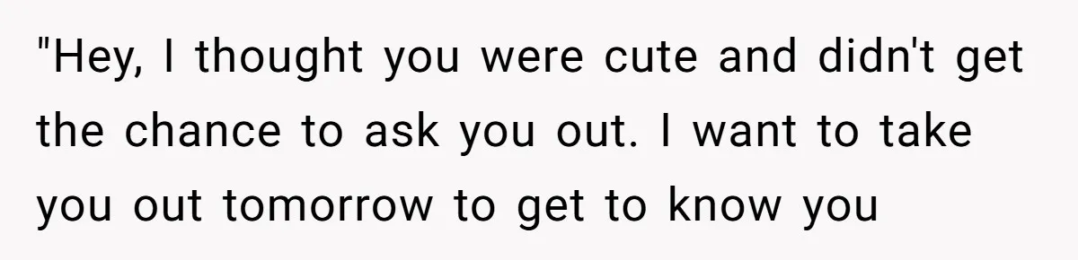 "Hey, I thought you were cute and didn't get the chance to ask you out. I want to take you out tomorrow to get to know you