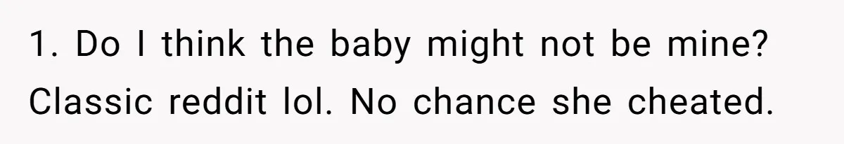 1. Do I think the baby might not be mine? Classic reddit lol. No chance she cheated.