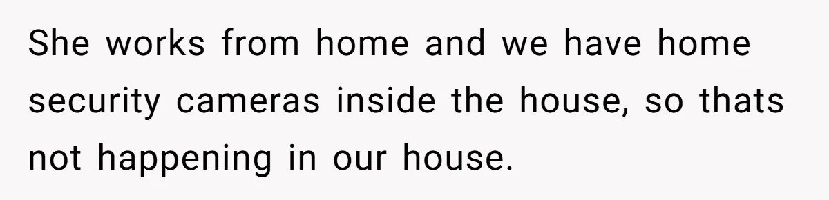 She works from home and we have home security cameras inside the house, so thats not happening in our house.