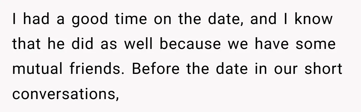 I had a good time on the date, and I know that he did as well because we have some mutual friends. Before the date in our short conversations,