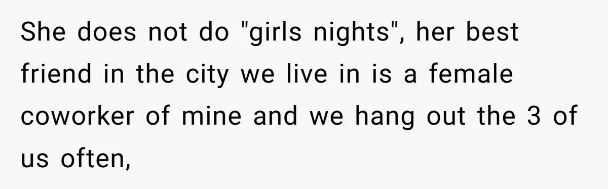 She does not do "girls nights", her best friend in the city we live in is a female coworker of mine and we hang out the 3 of us often,