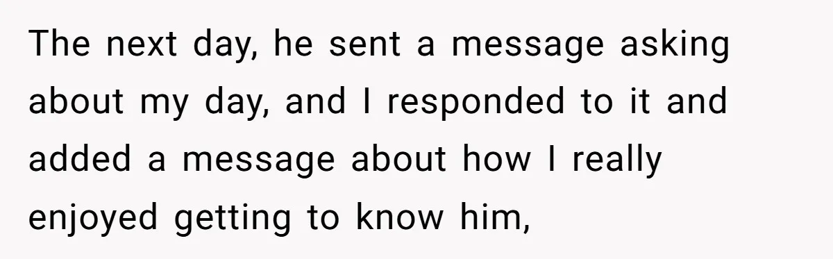 The next day, he sent a message asking about my day, and I responded to it and added a message about how I really enjoyed getting to know him,