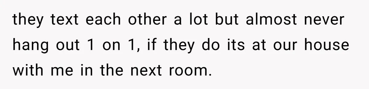 they text each other a lot but almost never hang out 1 on 1, if they do its at our house with me in the next room.