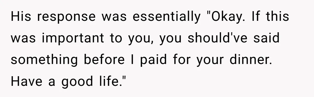 His response was essentially "Okay. If this was important to you, you should've said something before I paid for your dinner. Have a good life."