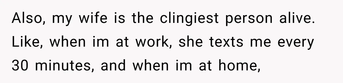 Also, my wife is the clingiest person alive. Like, when im at work, she texts me every 30 minutes, and when im at home,