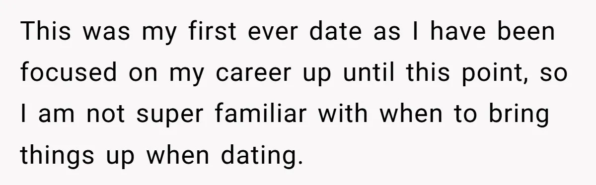 This was my first ever date as I have been focused on my career up until this point, so I am not super familiar with when to bring things up...