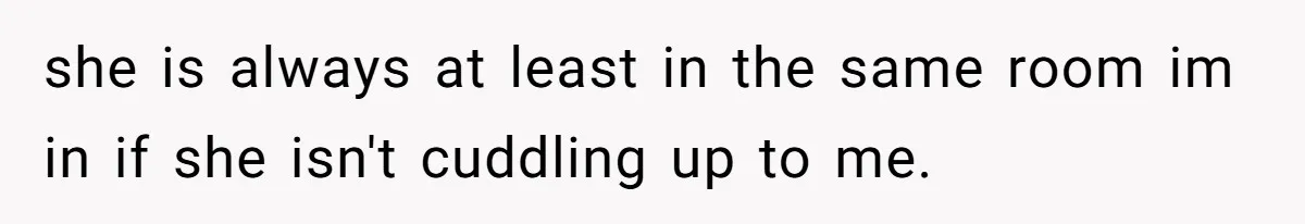 she is always at least in the same room im in if she isn't cuddling up to me.