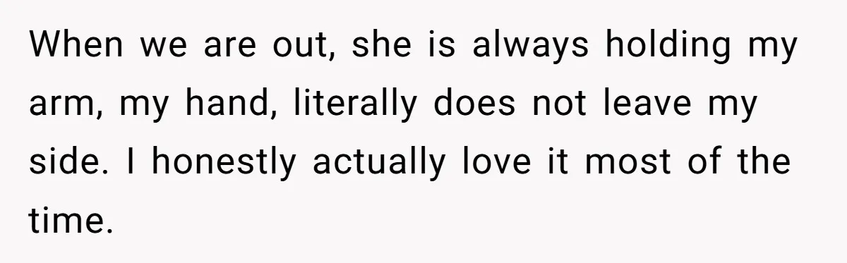 When we are out, she is always holding my arm, my hand, literally does not leave my side. I honestly actually love it most of the time.