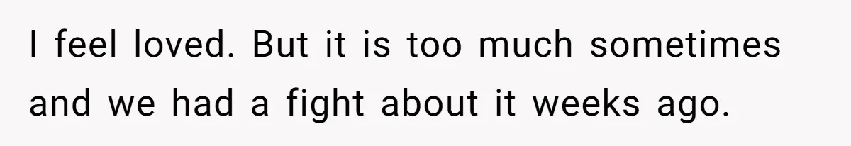 I feel loved. But it is too much sometimes and we had a fight about it weeks ago.