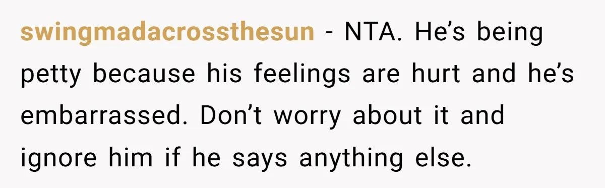 swingmadacrossthesun − NTA. He’s being petty because his feelings are hurt and he’s embarrassed. Don’t worry about it and ignore him if he says anything else.