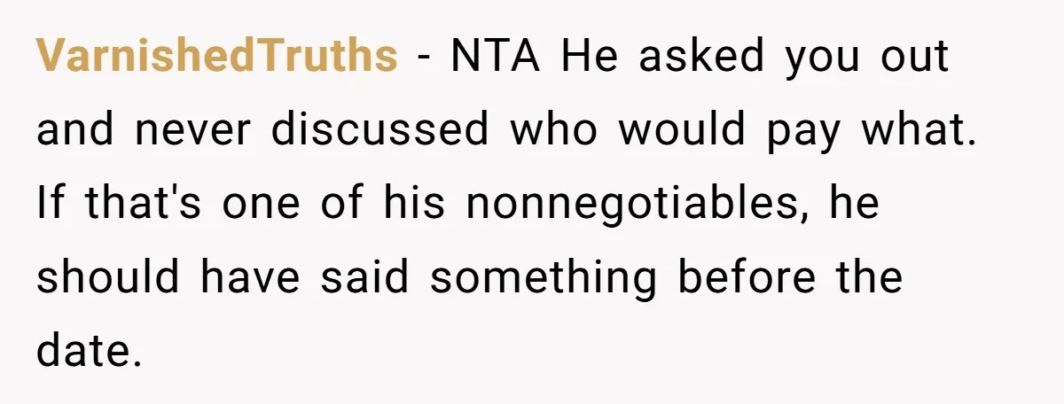 VarnishedTruths − NTA He asked you out and never discussed who would pay what. If that's one of his nonnegotiables, he should have said something before the date.