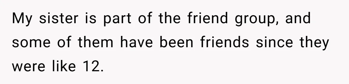 My sister is part of the friend group, and some of them have been friends since they were like 12.