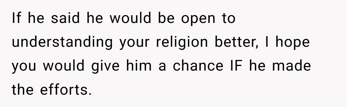 If he said he would be open to understanding your religion better, I hope you would give him a chance IF he made the efforts.