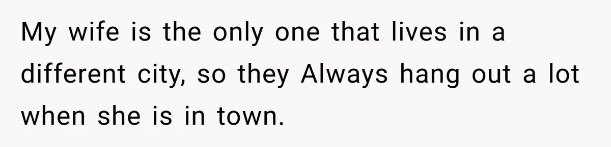 My wife is the only one that lives in a different city, so they Always hang out a lot when she is in town.