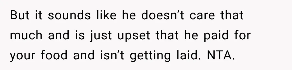 But it sounds like he doesn’t care that much and is just upset that he paid for your food and isn’t getting laid. NTA.