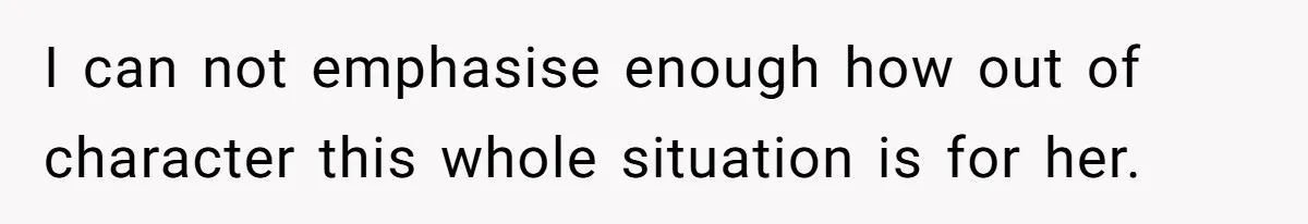 I can not emphasise enough how out of character this whole situation is for her.