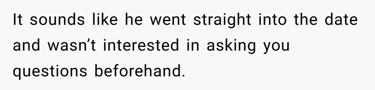 It sounds like he went straight into the date and wasn’t interested in asking you questions beforehand.