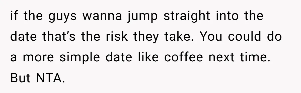 if the guys wanna jump straight into the date that’s the risk they take. You could do a more simple date like coffee next time. But NTA.