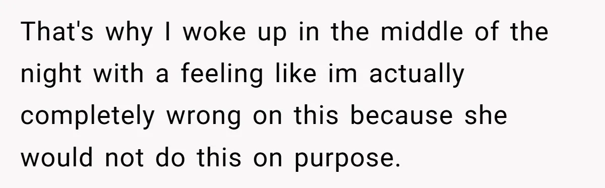 That's why I woke up in the middle of the night with a feeling like im actually completely wrong on this because she would not do this on purpose.