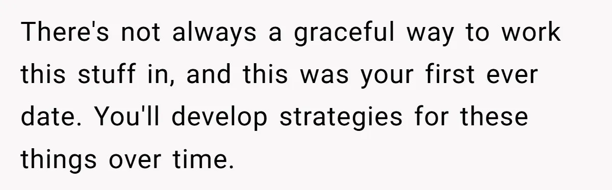 There's not always a graceful way to work this stuff in, and this was your first ever date. You'll develop strategies for these things over time.