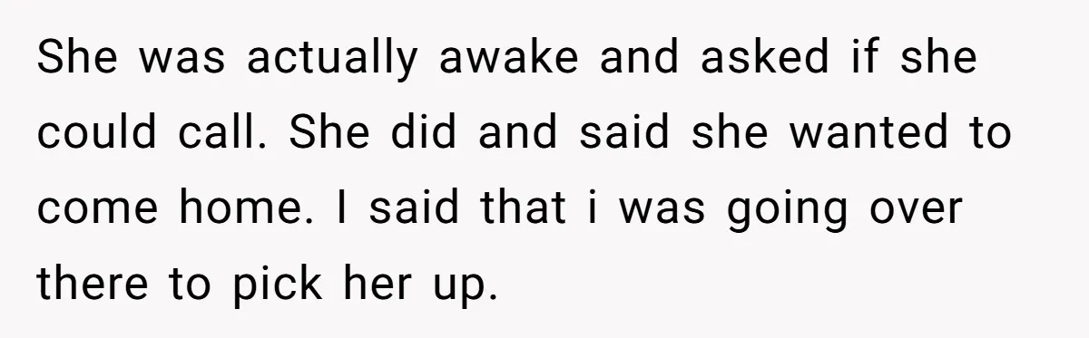She was actually awake and asked if she could call. She did and said she wanted to come home. I said that i was going over there to pick her...