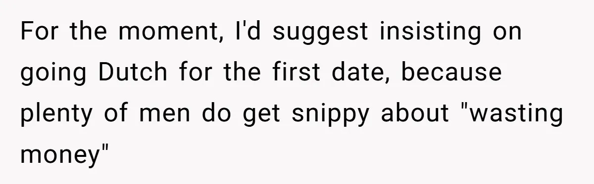 For the moment, I'd suggest insisting on going Dutch for the first date, because plenty of men do get snippy about "wasting money"