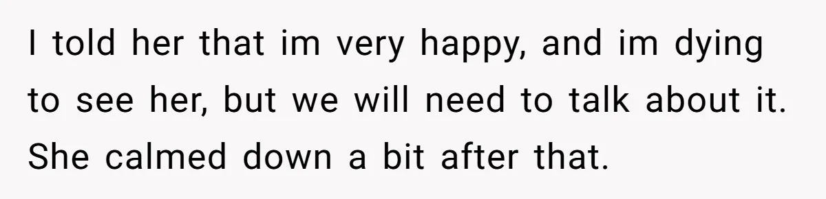 I told her that im very happy, and im dying to see her, but we will need to talk about it. She calmed down a bit after that.