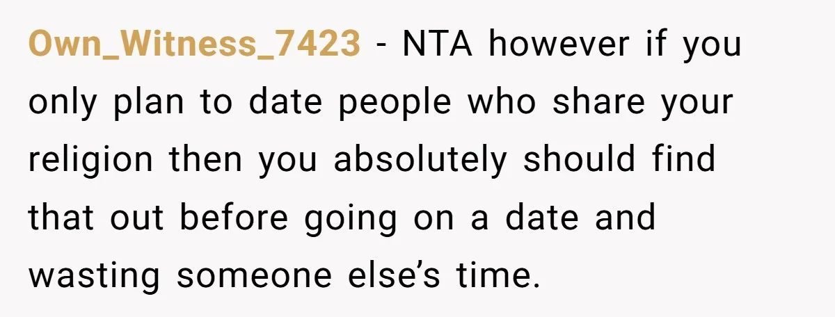 Own_Witness_7423 − NTA however if you only plan to date people who share your religion then you absolutely should find that out before going on a date and wasting someone...