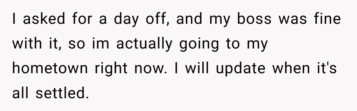 I asked for a day off, and my boss was fine with it, so im actually going to my hometown right now. I will update when it's all settled.
