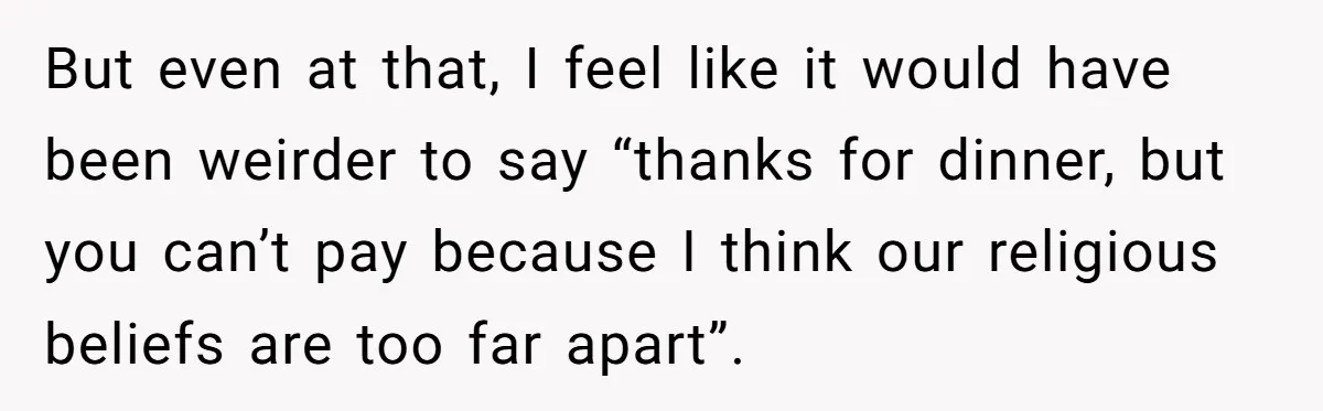 But even at that, I feel like it would have been weirder to say “thanks for dinner, but you can’t pay because I think our religious beliefs are too far...