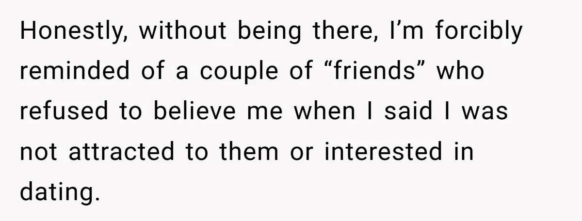 Honestly, without being there, I’m forcibly reminded of a couple of “friends” who refused to believe me when I said I was not attracted to them or interested in dating.