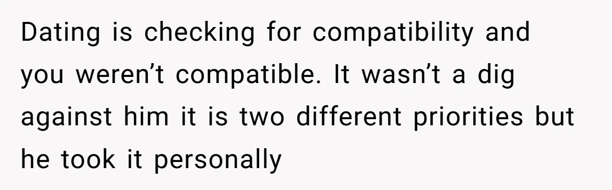 Dating is checking for compatibility and you weren’t compatible. It wasn’t a dig against him it is two different priorities but he took it personally