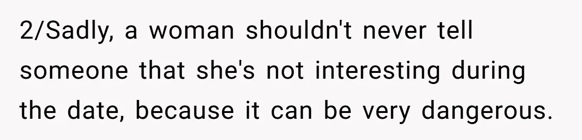 2/Sadly, a woman shouldn't never tell someone that she's not interesting during the date, because it can be very dangerous.
