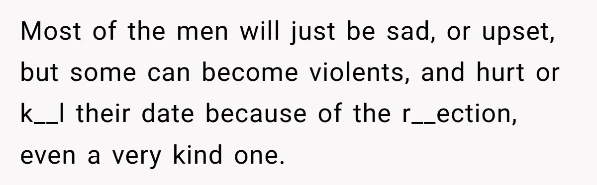 Most of the men will just be sad, or upset, but some can become violents, and hurt or k__l their date because of the r__ection, even a very kind one.