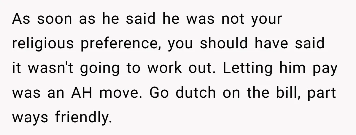 As soon as he said he was not your religious preference, you should have said it wasn't going to work out. Letting him pay was an AH move. Go dutch...