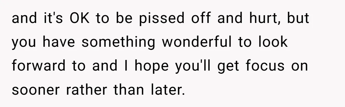 and it's OK to be pissed off and hurt, but you have something wonderful to look forward to and I hope you'll get focus on sooner rather than later.