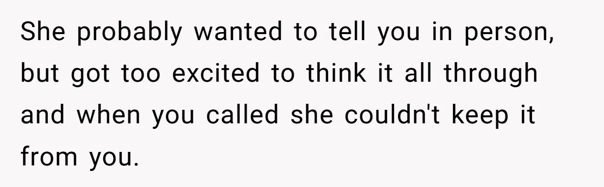 She probably wanted to tell you in person, but got too excited to think it all through and when you called she couldn't keep it from you.