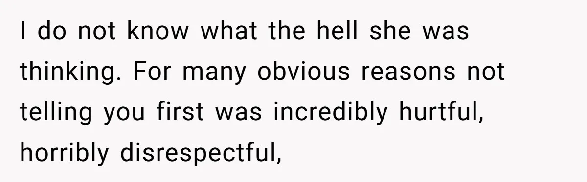 I do not know what the hell she was thinking. For many obvious reasons not telling you first was incredibly hurtful, horribly disrespectful,