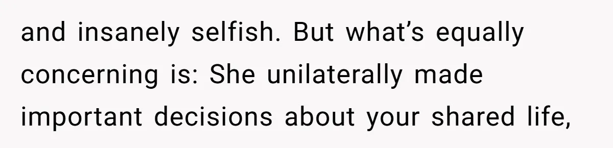 and insanely selfish. But what’s equally concerning is: She unilaterally made important decisions about your shared life,