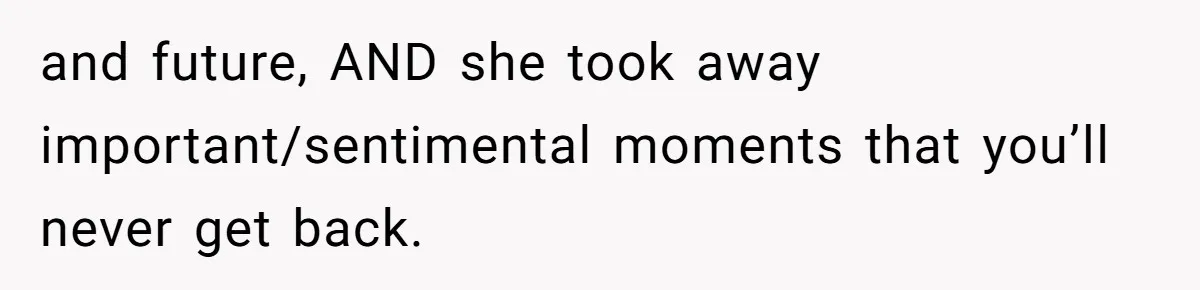 and future, AND she took away important/sentimental moments that you’ll never get back.