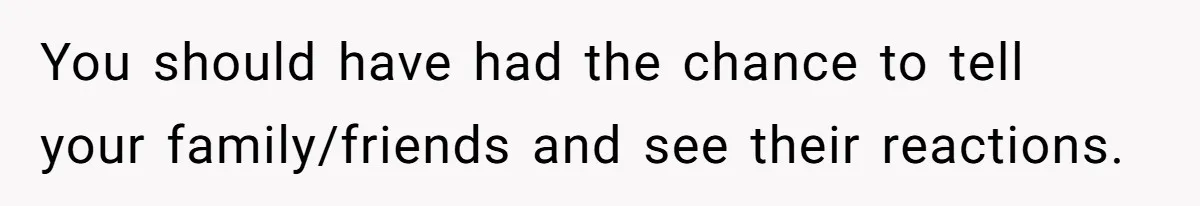 You should have had the chance to tell your family/friends and see their reactions.
