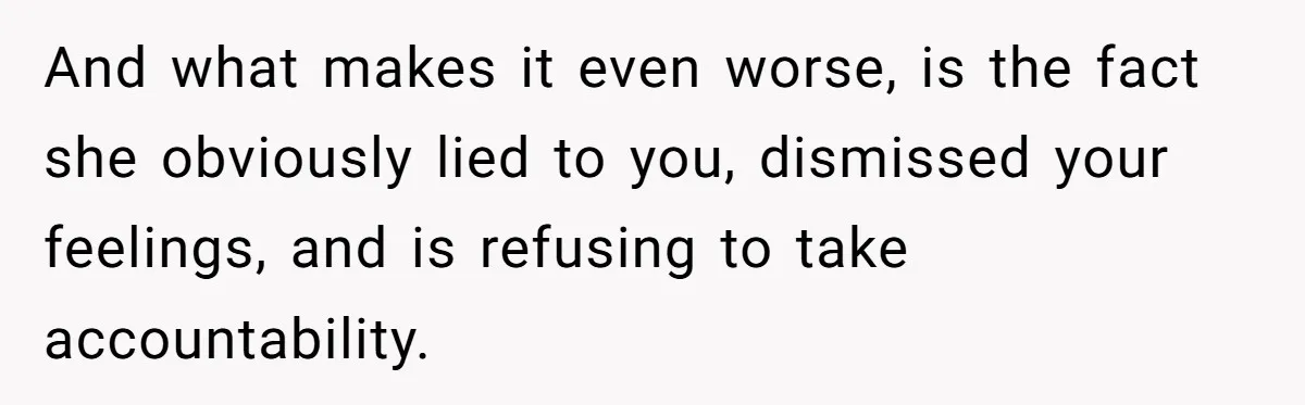 And what makes it even worse, is the fact she obviously lied to you, dismissed your feelings, and is refusing to take accountability.