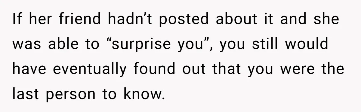 If her friend hadn’t posted about it and she was able to “surprise you”, you still would have eventually found out that you were the last person to know.